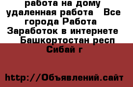 работа на дому, удаленная работа - Все города Работа » Заработок в интернете   . Башкортостан респ.,Сибай г.